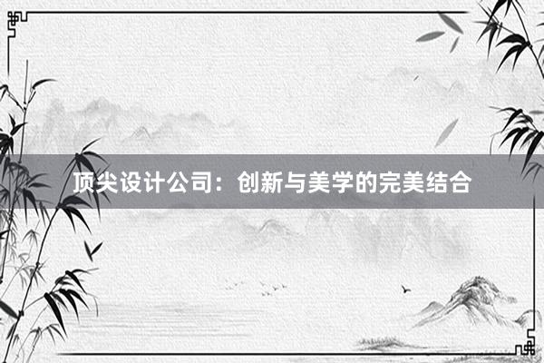 顶尖设计公司：创新与美学的完美结合